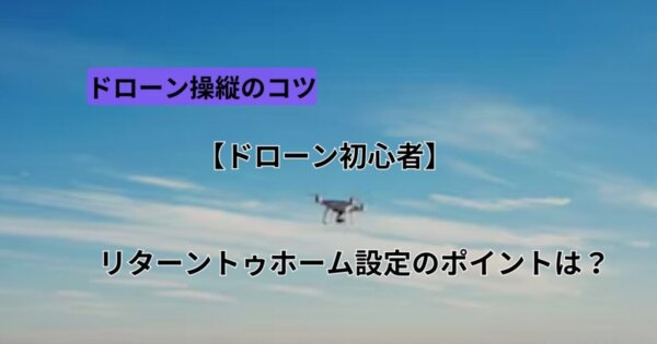 【ドローン初心者】リターントゥホーム設定のポイントは？
