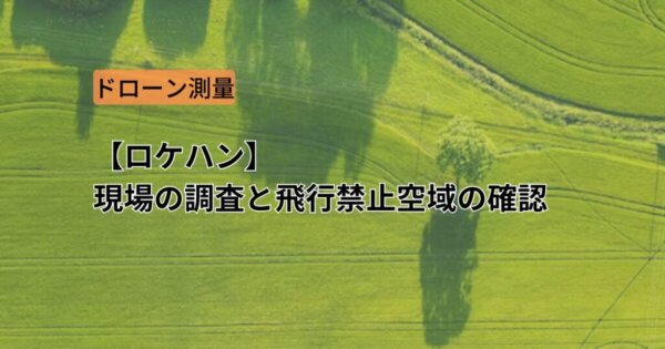 【ドローン測量】ロケハンとは？現場調査と飛行禁止区域申請の確認